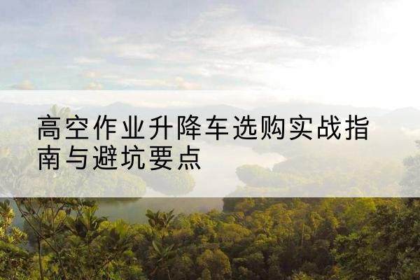 良庆升降车怎么选-高空作业升降车选购实战指南与避坑要点