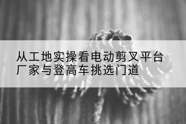 良庆电动剪叉升降平台厂家-从工地实操看电动剪叉平台厂家与登高车挑选门道