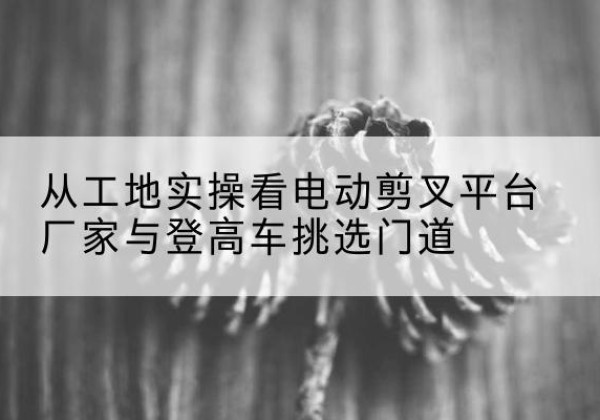 良庆电动剪叉升降平台厂家-从工地实操看电动剪叉平台厂家与登高车挑选门道